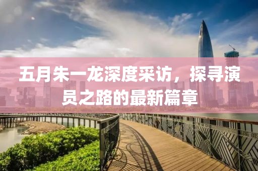 五月朱一龙深度采访，探寻演员之路的最新篇章