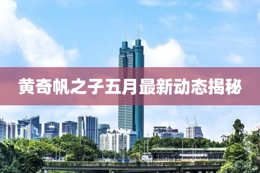 黄奇帆之子五月最新动态揭秘