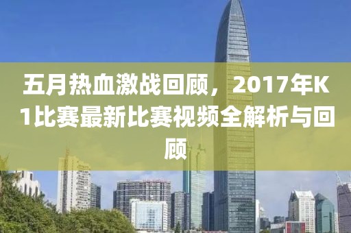 五月热血激战回顾，2017年K1比赛最新比赛视频全解析与回顾