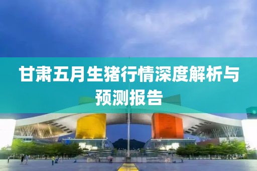 甘肃五月生猪行情深度解析与预测报告