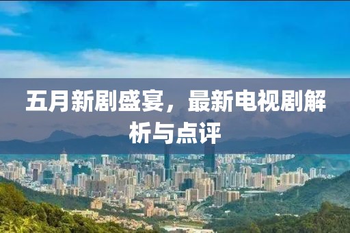 五月新剧盛宴，最新电视剧解析与点评