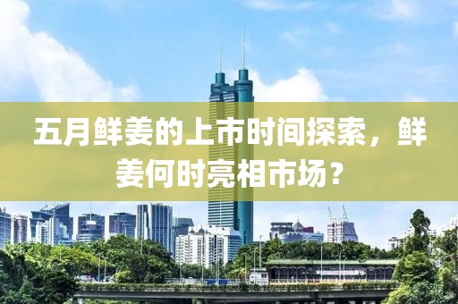 五月鲜姜的上市时间探索，鲜姜何时亮相市场？