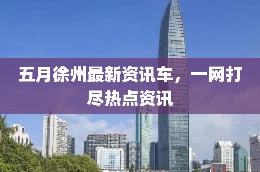 五月徐州最新资讯车，一网打尽热点资讯