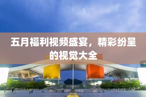 五月福利视频盛宴，精彩纷呈的视觉大全