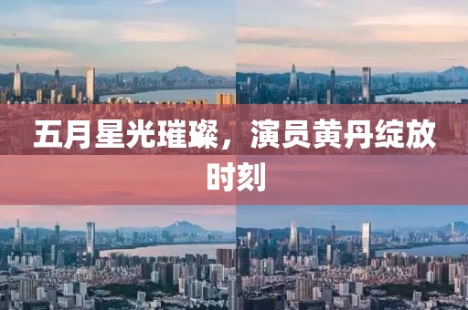 五月星光璀璨，演员黄丹绽放时刻
