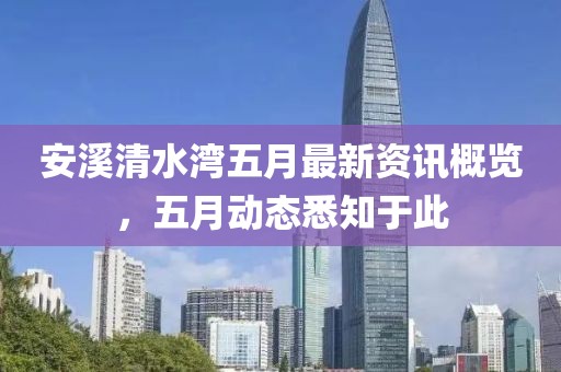 安溪清水湾五月最新资讯概览，五月动态悉知于此