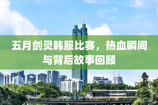 五月剑灵韩服比赛，热血瞬间与背后故事回顾