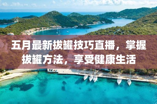 五月最新拔罐技巧直播，掌握拔罐方法，享受健康生活
