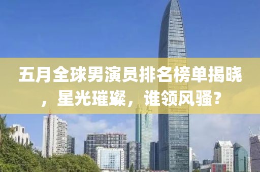 五月全球男演员排名榜单揭晓，星光璀璨，谁领风骚？