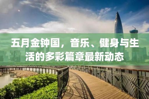 五月金钟国，音乐、健身与生活的多彩篇章最新动态