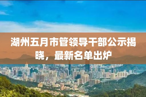 湖州五月市管领导干部公示揭晓，最新名单出炉