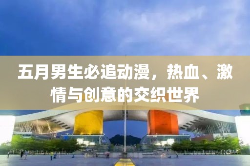 五月男生必追动漫，热血、激情与创意的交织世界
