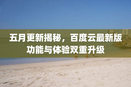 五月更新揭秘，百度云最新版功能与体验双重升级