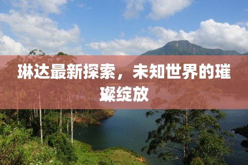 琳达最新探索，未知世界的璀璨绽放