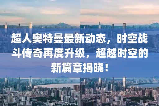 超人奥特曼最新动态，时空战斗传奇再度升级，超越时空的新篇章揭晓！