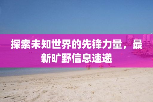 探索未知世界的先锋力量，最新旷野信息速递