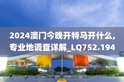 2024澳门今晚开特马开什么,专业地调查详解_LQ752.194