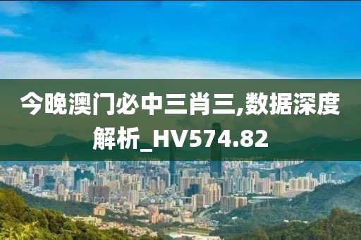 今晚澳门必中三肖三,数据深度解析_HV574.82