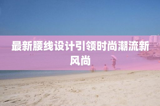 最新腰线设计引领时尚潮流新风尚