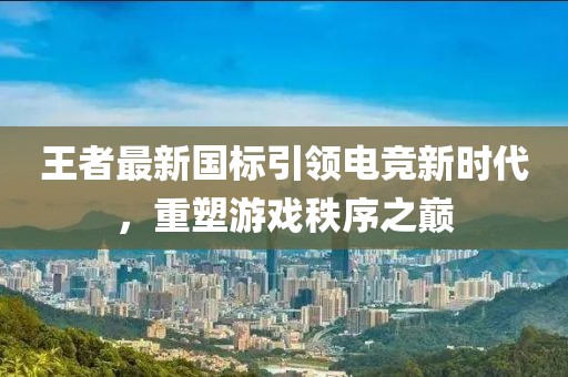 王者最新国标引领电竞新时代，重塑游戏秩序之巅