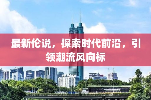 最新伦说，探索时代前沿，引领潮流风向标