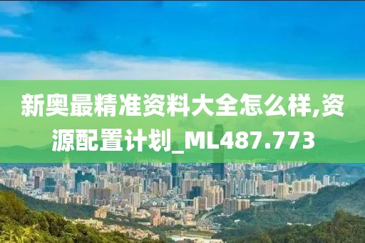 新奥最精准资料大全怎么样,资源配置计划_ML487.773