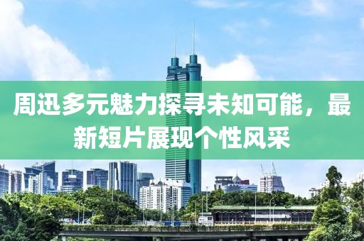 周迅多元魅力探寻未知可能，最新短片展现个性风采