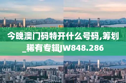 今晚澳门码特开什么号码,筹划_稀有专辑JW848.286