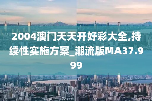 2004澳门天天开好彩大全,持续性实施方案_潮流版MA37.999
