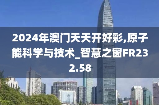 2024年澳门天天开好彩,原子能科学与技术_智慧之窗FR232.58
