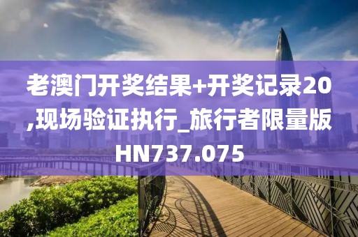 老澳门开奖结果+开奖记录20,现场验证执行_旅行者限量版HN737.075