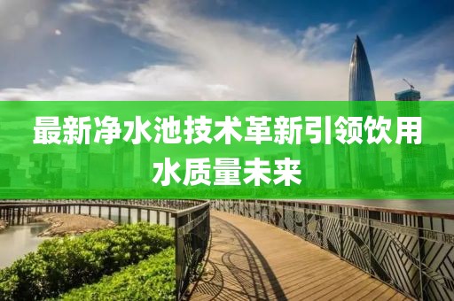 最新净水池技术革新引领饮用水质量未来
