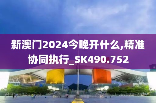 新澳门2024今晚开什么,精准协同执行_SK490.752
