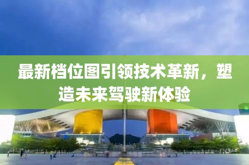 最新档位图引领技术革新，塑造未来驾驶新体验