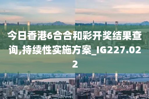 今日香港6合合和彩开奖结果查询,持续性实施方案_IG227.022