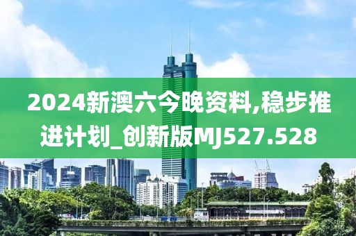 2024新澳六今晚资料,稳步推进计划_创新版MJ527.528