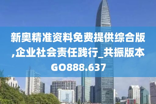 新奥精准资料免费提供综合版,企业社会责任践行_共振版本GO888.637