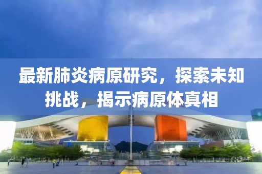最新肺炎病原研究，探索未知挑战，揭示病原体真相