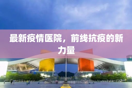 最新疫情医院，前线抗疫的新力量