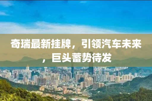 奇瑞最新挂牌，引领汽车未来，巨头蓄势待发