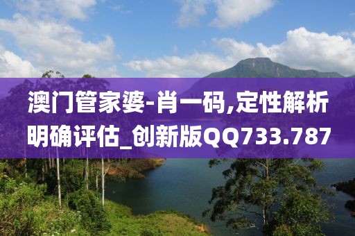 澳门管家婆-肖一码,定性解析明确评估_创新版QQ733.787