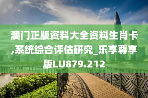 澳门正版资料大全资料生肖卡,系统综合评估研究_乐享尊享版LU879.212
