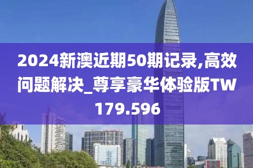 2024新澳近期50期记录,高效问题解决_尊享豪华体验版TW179.596