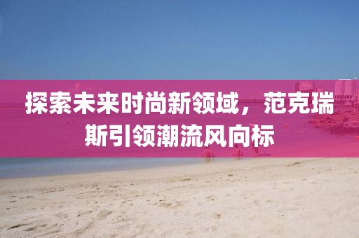 探索未来时尚新领域，范克瑞斯引领潮流风向标