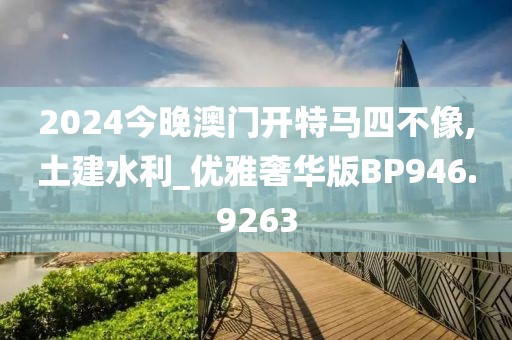 2024今晚澳门开特马四不像,土建水利_优雅奢华版BP946.9263