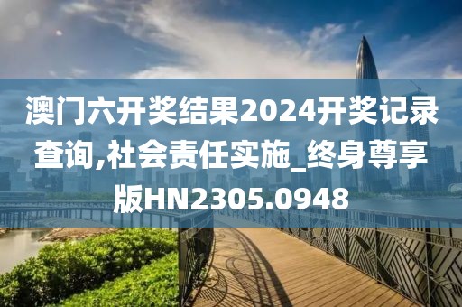 澳门六开奖结果2024开奖记录查询,社会责任实施_终身尊享版HN2305.0948