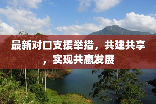 最新对口支援举措，共建共享，实现共赢发展