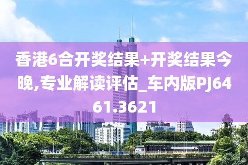 香港6合开奖结果+开奖结果今晚,专业解读评估_车内版PJ6461.3621