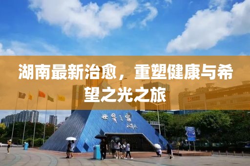 湖南最新治愈，重塑健康与希望之光之旅