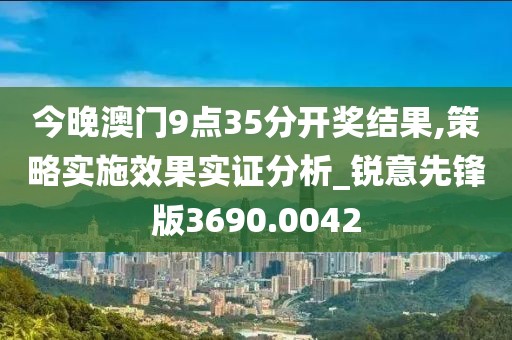 今晚澳门9点35分开奖结果,策略实施效果实证分析_锐意先锋版3690.0042